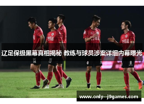 辽足保级黑幕真相揭秘 教练与球员涉案详细内幕曝光 辽足保级黑幕真相揭秘 教练与球员涉案详细内幕曝光