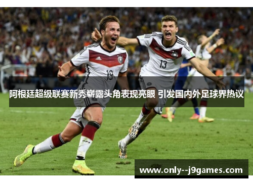 阿根廷超级联赛新秀崭露头角表现亮眼 引发国内外足球界热议