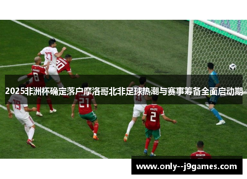 2025非洲杯确定落户摩洛哥北非足球热潮与赛事筹备全面启动期 2025非洲杯确定落户摩洛哥北非足球热潮与赛事筹备全面启动期