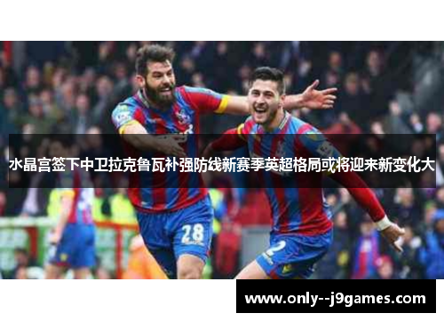 水晶宫签下中卫拉克鲁瓦补强防线新赛季英超格局或将迎来新变化大 水晶宫签下中卫拉克鲁瓦补强防线新赛季英超格局或将迎来新变化大